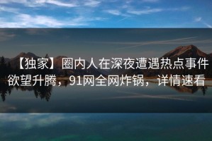 【独家】圈内人在深夜遭遇热点事件欲望升腾，91网全网炸锅，详情速看