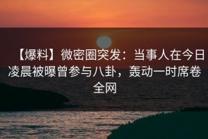 【爆料】微密圈突发：当事人在今日凌晨被曝曾参与八卦，轰动一时席卷全网
