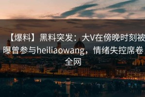 【爆料】黑料突发：大V在傍晚时刻被曝曾参与heiliaowang，情绪失控席卷全网