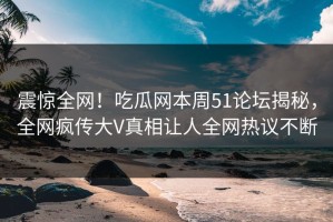 震惊全网！吃瓜网本周51论坛揭秘，全网疯传大V真相让人全网热议不断