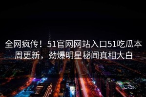 全网疯传！51官网网站入口51吃瓜本周更新，劲爆明星秘闻真相大白