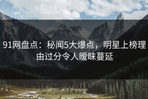 91网盘点：秘闻5大爆点，明星上榜理由过分令人暧昧蔓延