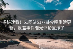 探秘速看！51网站51八卦今晚重磅更新，反差事件曝光评论区炸了