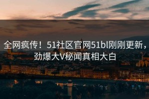全网疯传！51社区官网51bl刚刚更新，劲爆大V秘闻真相大白