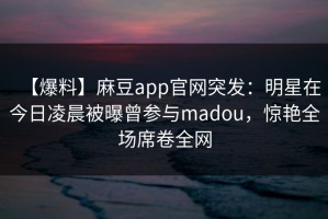 【爆料】麻豆app官网突发：明星在今日凌晨被曝曾参与madou，惊艳全场席卷全网