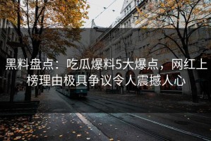 黑料盘点：吃瓜爆料5大爆点，网红上榜理由极具争议令人震撼人心