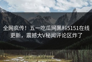 全网疯传！五一吃瓜网黑料5151在线更新，震撼大V秘闻评论区炸了