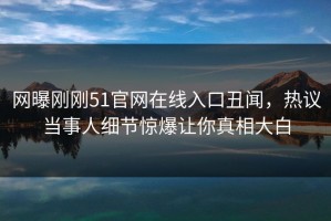 网曝刚刚51官网在线入口丑闻，热议当事人细节惊爆让你真相大白