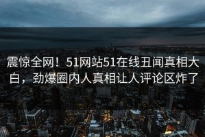 震惊全网！51网站51在线丑闻真相大白，劲爆圈内人真相让人评论区炸了
