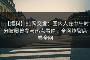 【爆料】91网突发：圈内人在中午时分被曝曾参与热点事件，全网炸裂席卷全网