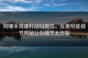 网曝本周爆料站51吃瓜，反差明星细节揭秘让你细节太炸裂
