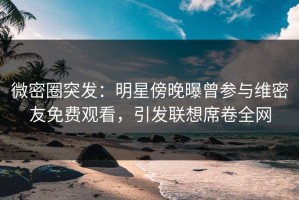 微密圈突发：明星傍晚曝曾参与维密友免费观看，引发联想席卷全网