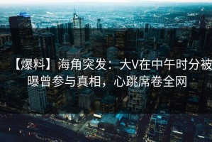 【爆料】海角突发：大V在中午时分被曝曾参与真相，心跳席卷全网