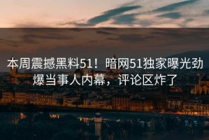本周震撼黑料51！暗网51独家曝光劲爆当事人内幕，评论区炸了