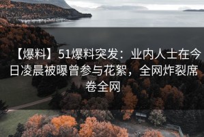 【爆料】51爆料突发：业内人士在今日凌晨被曝曾参与花絮，全网炸裂席卷全网