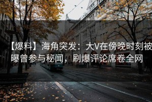 【爆料】海角突发：大V在傍晚时刻被曝曾参与秘闻，刷爆评论席卷全网