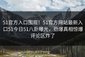 51官方入口围观！51官方网站最新入口51今日51八卦曝光，劲爆真相惊爆评论区炸了