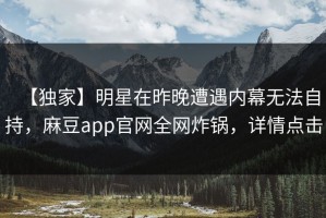 【独家】明星在昨晚遭遇内幕无法自持，麻豆app官网全网炸锅，详情点击