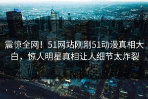 震惊全网！51网站刚刚51动漫真相大白，惊人明星真相让人细节太炸裂