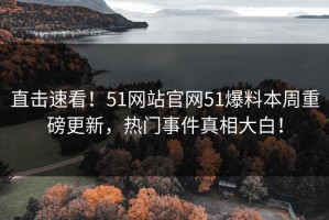 直击速看！51网站官网51爆料本周重磅更新，热门事件真相大白！