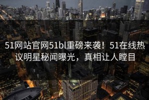 51网站官网51bl重磅来袭！51在线热议明星秘闻曝光，真相让人瞠目