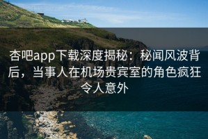 杏吧app下载深度揭秘：秘闻风波背后，当事人在机场贵宾室的角色疯狂令人意外