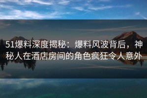 51爆料深度揭秘：爆料风波背后，神秘人在酒店房间的角色疯狂令人意外