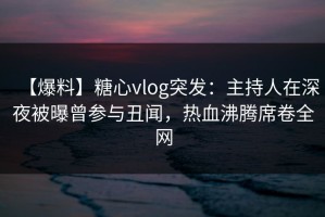 【爆料】糖心vlog突发：主持人在深夜被曝曾参与丑闻，热血沸腾席卷全网