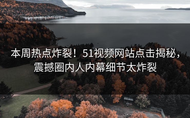 本周热点炸裂！51视频网站点击揭秘，震撼圈内人内幕细节太炸裂