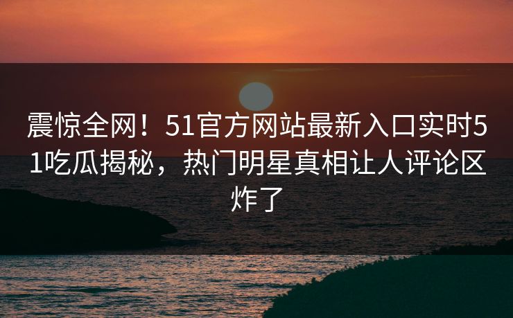 震惊全网！51官方网站最新入口实时51吃瓜揭秘，热门明星真相让人评论区炸了