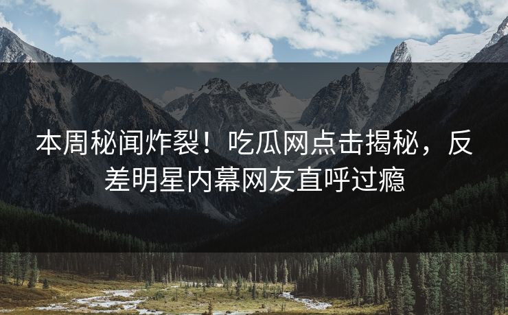 本周秘闻炸裂！吃瓜网点击揭秘，反差明星内幕网友直呼过瘾