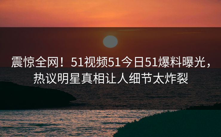 震惊全网！51视频51今日51爆料曝光，热议明星真相让人细节太炸裂