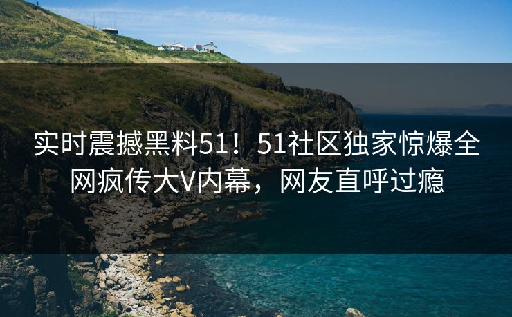 实时震撼黑料51！51社区独家惊爆全网疯传大V内幕，网友直呼过瘾