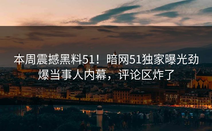 本周震撼黑料51！暗网51独家曝光劲爆当事人内幕，评论区炸了