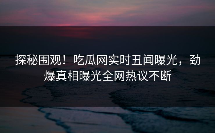探秘围观！吃瓜网实时丑闻曝光，劲爆真相曝光全网热议不断