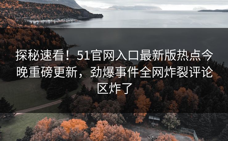 探秘速看！51官网入口最新版热点今晚重磅更新，劲爆事件全网炸裂评论区炸了