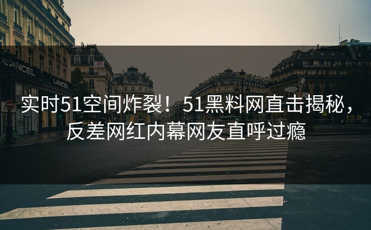 实时51空间炸裂！51黑料网直击揭秘，反差网红内幕网友直呼过瘾