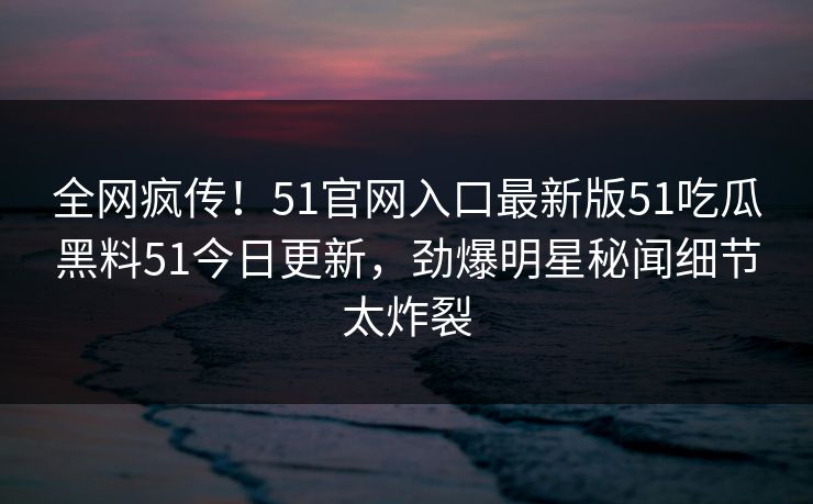 全网疯传！51官网入口最新版51吃瓜黑料51今日更新，劲爆明星秘闻细节太炸裂