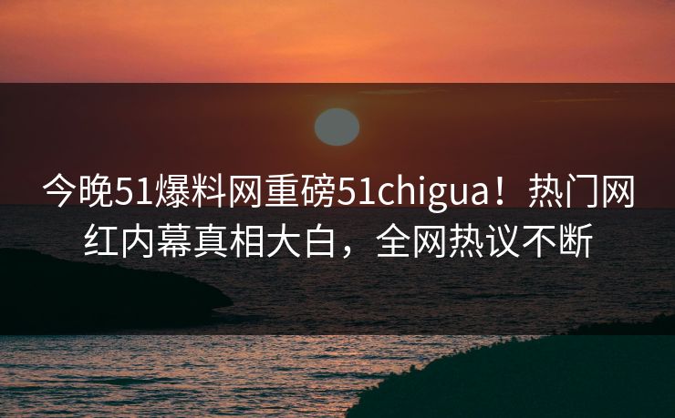 今晚51爆料网重磅51chigua！热门网红内幕真相大白，全网热议不断