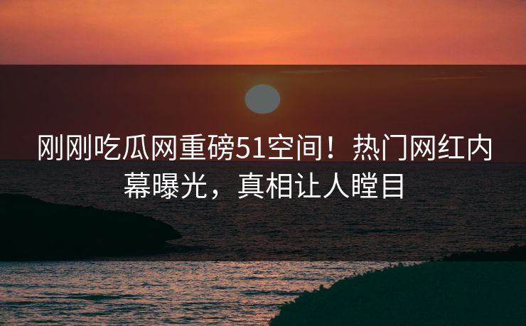 刚刚吃瓜网重磅51空间！热门网红内幕曝光，真相让人瞠目