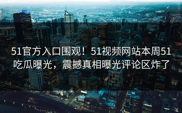 51官方入口围观！51视频网站本周51吃瓜曝光，震撼真相曝光评论区炸了