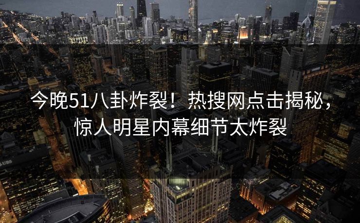 今晚51八卦炸裂！热搜网点击揭秘，惊人明星内幕细节太炸裂
