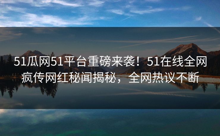 51瓜网51平台重磅来袭！51在线全网疯传网红秘闻揭秘，全网热议不断