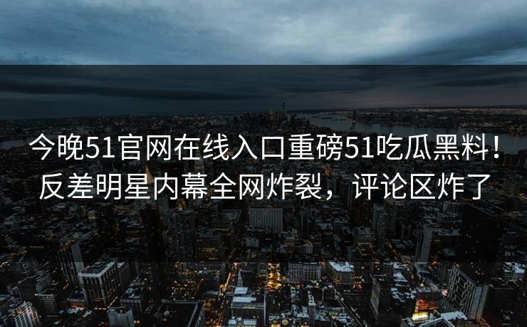 今晚51官网在线入口重磅51吃瓜黑料！反差明星内幕全网炸裂，评论区炸了