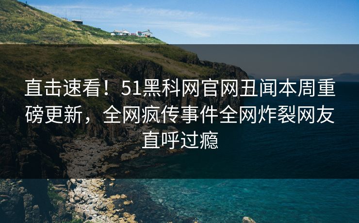 直击速看！51黑科网官网丑闻本周重磅更新，全网疯传事件全网炸裂网友直呼过瘾