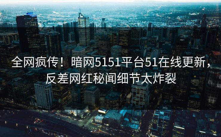 全网疯传！暗网5151平台51在线更新，反差网红秘闻细节太炸裂