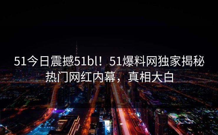 51今日震撼51bl！51爆料网独家揭秘热门网红内幕，真相大白