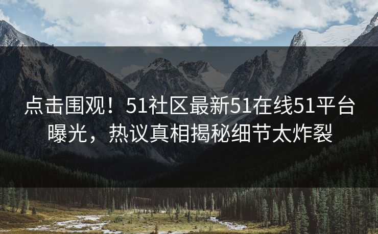 点击围观！51社区最新51在线51平台曝光，热议真相揭秘细节太炸裂