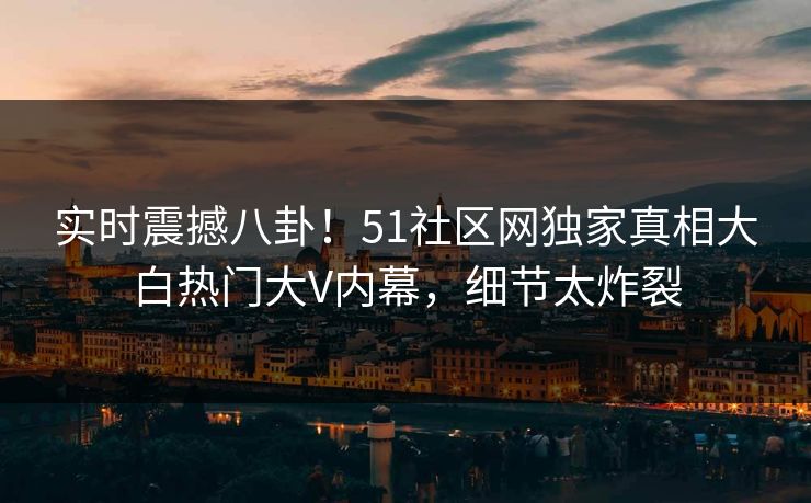 实时震撼八卦！51社区网独家真相大白热门大V内幕，细节太炸裂