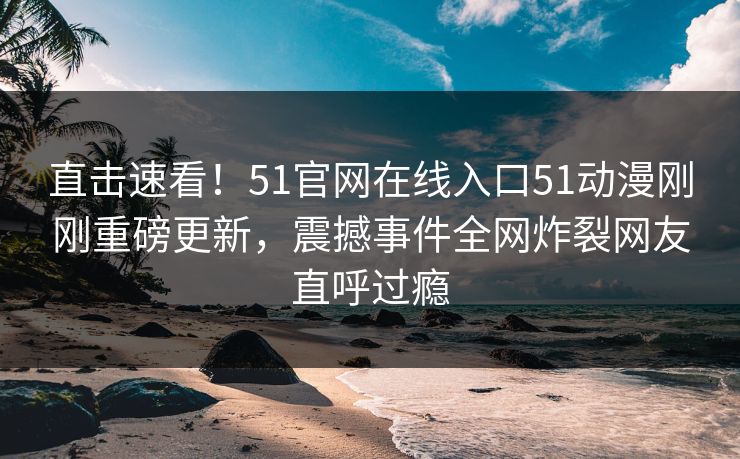 直击速看！51官网在线入口51动漫刚刚重磅更新，震撼事件全网炸裂网友直呼过瘾